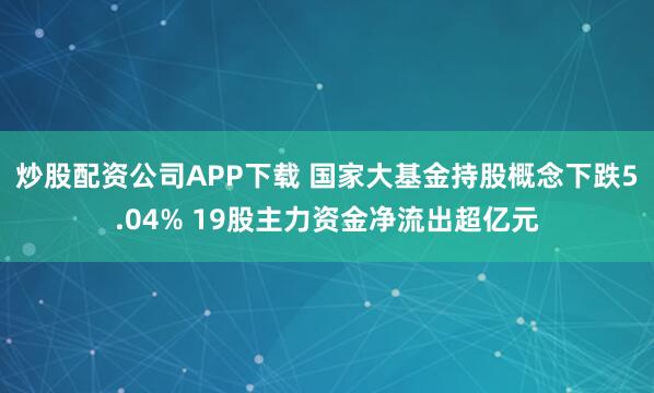 炒股配资公司APP下载 国家大基金持股概念下跌5.04% 19股主力资金净流出超亿元