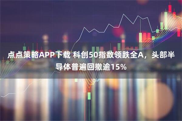 点点策略APP下载 科创50指数领跌全A，头部半导体普遍回撤逾15%