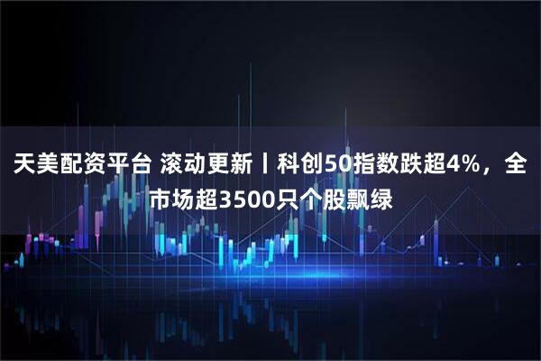 天美配资平台 滚动更新丨科创50指数跌超4%，全市场超3500只个股飘绿