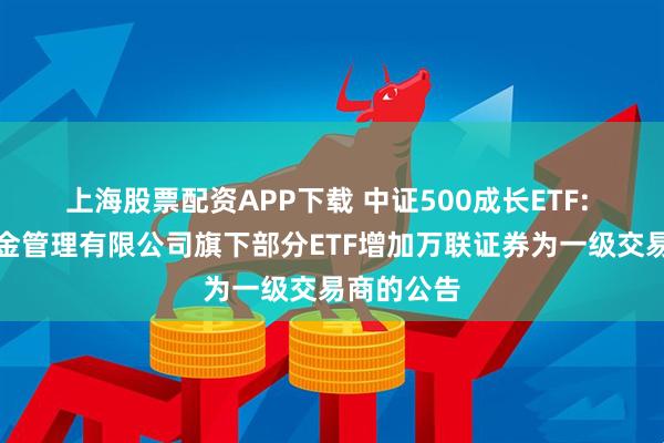 上海股票配资APP下载 中证500成长ETF: 易方达基金管理有限公司旗下部分ETF增加万联证券为一级交易商的公告