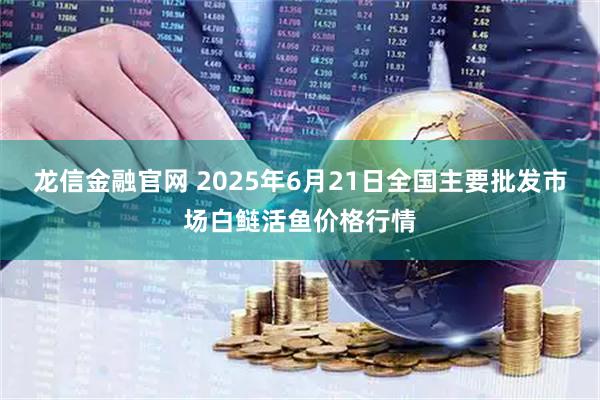 龙信金融官网 2025年6月21日全国主要批发市场白鲢活鱼价格行情