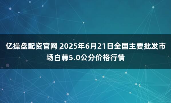 亿操盘配资官网 2025年6月21日全国主要批发市场白蒜5.0公分价格行情