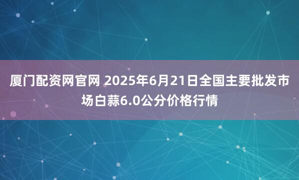 厦门配资网官网 2025年6月21日全国主要批发市场白蒜6.0公分价格行情
