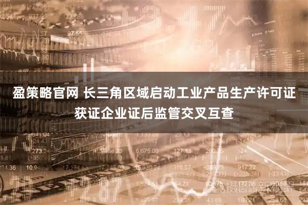 盈策略官网 长三角区域启动工业产品生产许可证获证企业证后监管交叉互查