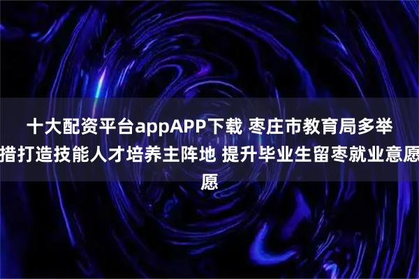 十大配资平台appAPP下载 枣庄市教育局多举措打造技能人才培养主阵地 提升毕业生留枣就业意愿