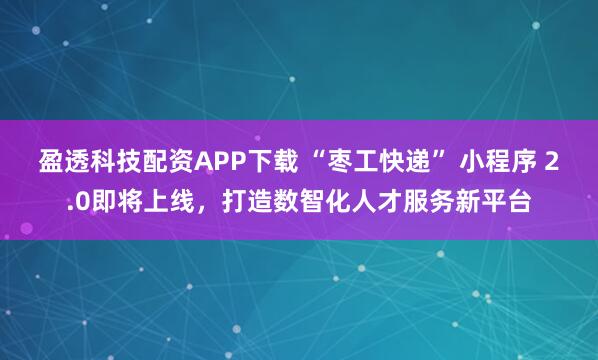 盈透科技配资APP下载 “枣工快递” 小程序 2.0即将上线，打造数智化人才服务新平台