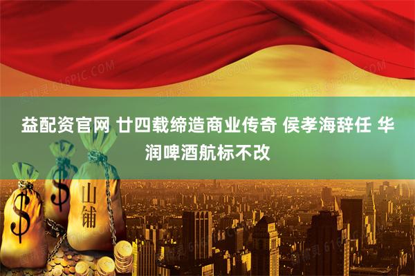 益配资官网 廿四载缔造商业传奇 侯孝海辞任 华润啤酒航标不改