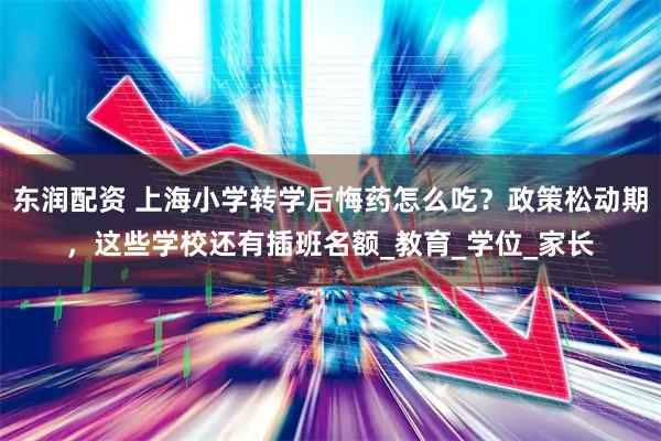 东润配资 上海小学转学后悔药怎么吃？政策松动期，这些学校还有插班名额_教育_学位_家长