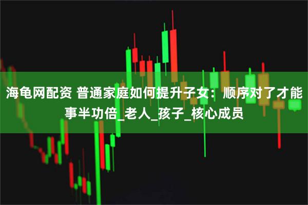 海龟网配资 普通家庭如何提升子女：顺序对了才能事半功倍_老人_孩子_核心成员