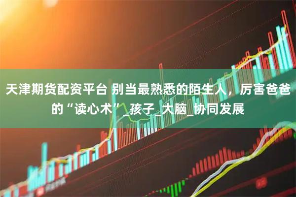 天津期货配资平台 别当最熟悉的陌生人，厉害爸爸的“读心术”_孩子_大脑_协同发展