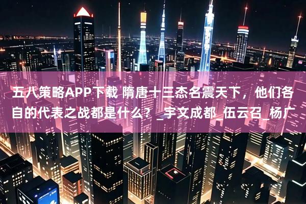 五八策略APP下载 隋唐十三杰名震天下，他们各自的代表之战都是什么？_宇文成都_伍云召_杨广