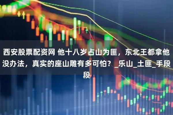 西安股票配资网 他十八岁占山为匪，东北王都拿他没办法，真实的座山雕有多可怕？_乐山_土匪_手段