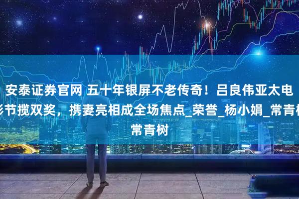 安泰证券官网 五十年银屏不老传奇！吕良伟亚太电影节揽双奖，携妻亮相成全场焦点_荣誉_杨小娟_常青树