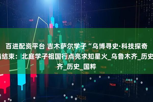 百进配资平台 吉木萨尔学子“乌博寻史·科技探奇”圆满结束：北庭学子祖国行点亮求知星火_乌鲁木齐_历史_国粹