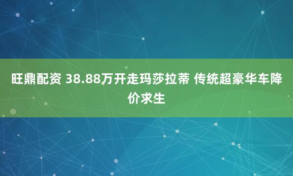 旺鼎配资 38.88万开走玛莎拉蒂 传统超豪华车降价求生