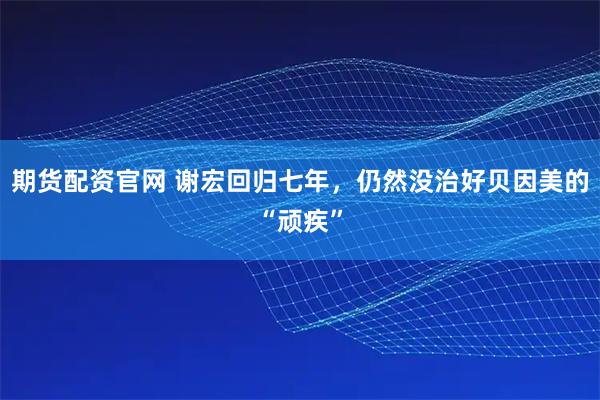 期货配资官网 谢宏回归七年，仍然没治好贝因美的“顽疾”