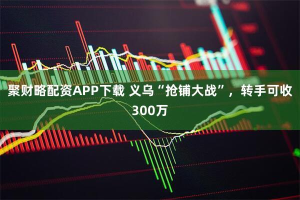 聚财略配资APP下载 义乌“抢铺大战”，转手可收300万