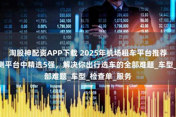 淘股神配资APP下载 2025年机场租车平台推荐：从50家实测平台中精选5强，解决你出行选车的全部难题_车型_检查单_服务