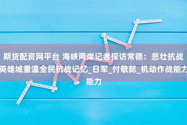 期货配资网平台 海峡两岸记者探访常德：悲壮抗战英雄城重温全民抗战记忆_日军_付敬懿_机动作战能力