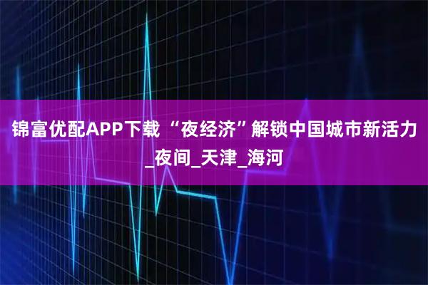 锦富优配APP下载 “夜经济”解锁中国城市新活力_夜间_天津_海河