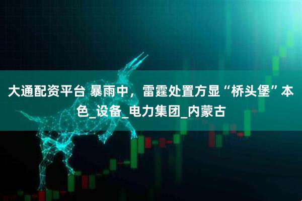 大通配资平台 暴雨中，雷霆处置方显“桥头堡”本色_设备_电力集团_内蒙古