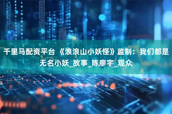 千里马配资平台 《浪浪山小妖怪》监制：我们都是无名小妖_故事_陈廖宇_观众