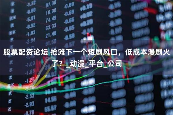 股票配资论坛 抢滩下一个短剧风口，低成本漫剧火了？_动漫_平台_公司