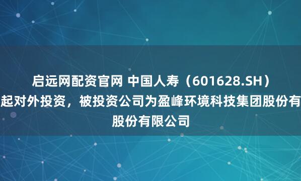 启远网配资官网 中国人寿（601628.SH）新增一起对外投资，被投资公司为盈峰环境科技集团股份有限公司