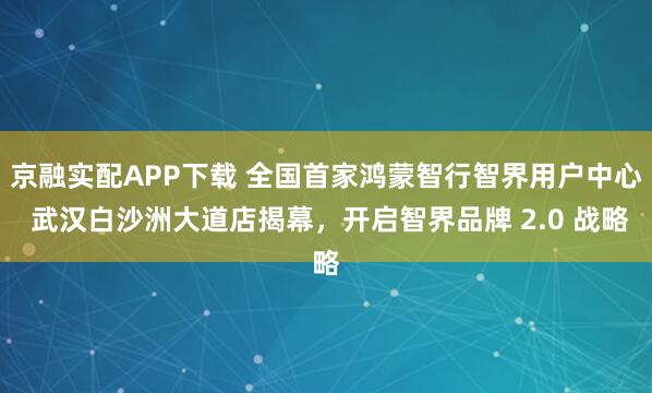 京融实配APP下载 全国首家鸿蒙智行智界用户中心 武汉白沙洲大道店揭幕，开启智界品牌 2.0 战略