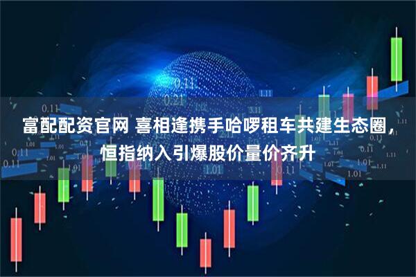 富配配资官网 喜相逢携手哈啰租车共建生态圈，恒指纳入引爆股价量价齐升
