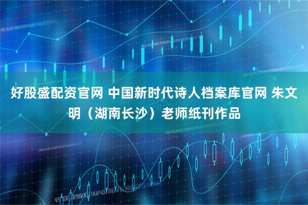 好股盛配资官网 中国新时代诗人档案库官网 朱文明（湖南长沙）老师纸刊作品