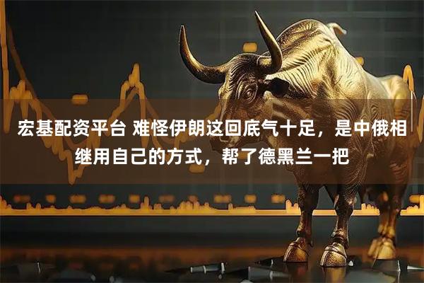 宏基配资平台 难怪伊朗这回底气十足，是中俄相继用自己的方式，帮了德黑兰一把