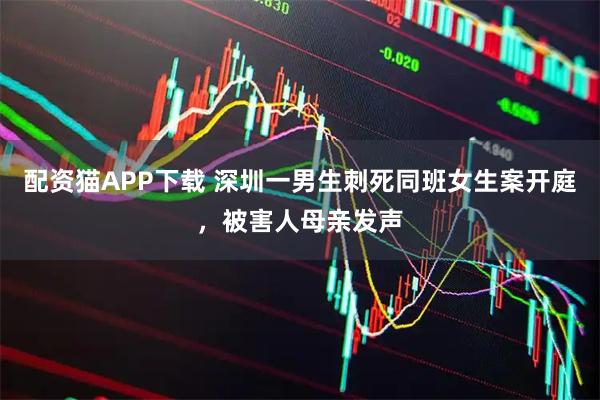 配资猫APP下载 深圳一男生刺死同班女生案开庭，被害人母亲发声