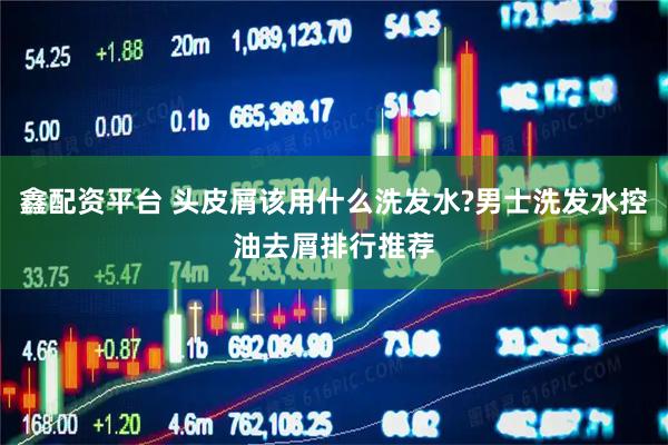 鑫配资平台 头皮屑该用什么洗发水?男士洗发水控油去屑排行推荐