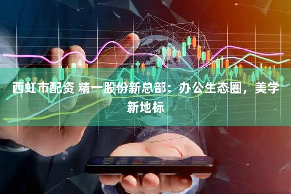 西虹市配资 精一股份新总部：办公生态圈，美学新地标