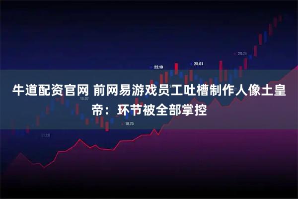 牛道配资官网 前网易游戏员工吐槽制作人像土皇帝：环节被全部掌控