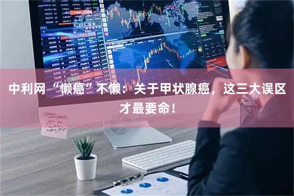 中利网 “懒癌”不懒：关于甲状腺癌，这三大误区才最要命！