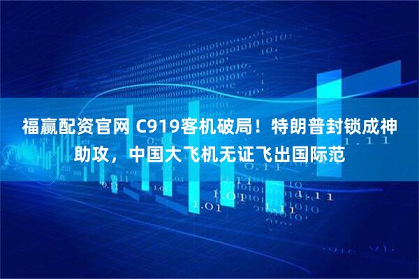 福赢配资官网 C919客机破局！特朗普封锁成神助攻，中国大飞机无证飞出国际范