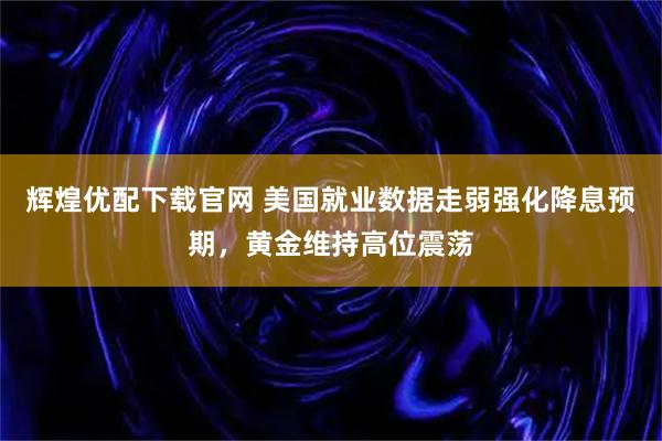 辉煌优配下载官网 美国就业数据走弱强化降息预期，黄金维持高位震荡