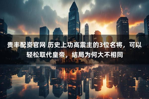 贵丰配资官网 历史上功高震主的3位名将，可以轻松取代皇帝，结局为何大不相同