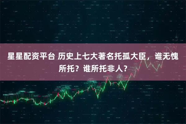 星星配资平台 历史上七大著名托孤大臣，谁无愧所托？谁所托非人？