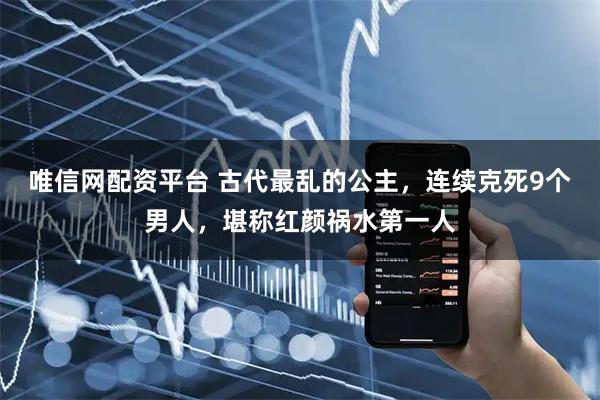 唯信网配资平台 古代最乱的公主，连续克死9个男人，堪称红颜祸水第一人