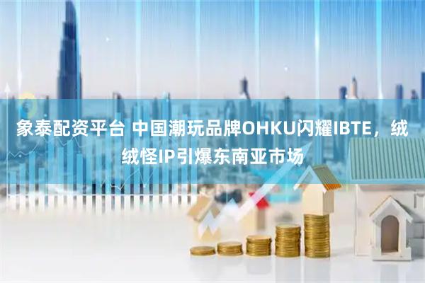 象泰配资平台 中国潮玩品牌OHKU闪耀IBTE，绒绒怪IP引爆东南亚市场