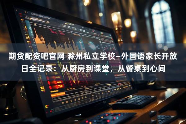 期货配资吧官网 滁州私立学校—外国语家长开放日全记录：从厨房到课堂，从餐桌到心间