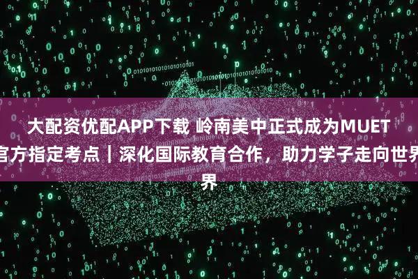 大配资优配APP下载 岭南美中正式成为MUET官方指定考点｜深化国际教育合作，助力学子走向世界