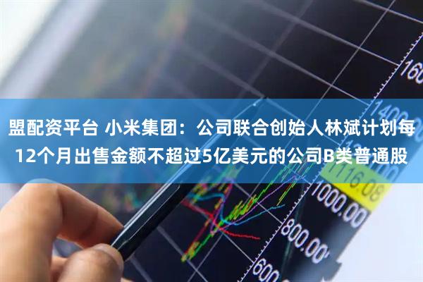 盟配资平台 小米集团：公司联合创始人林斌计划每12个月出售金额不超过5亿美元的公司B类普通股