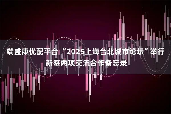 端盛康优配平台 “2025上海台北城市论坛”举行 新签两项交流合作备忘录
