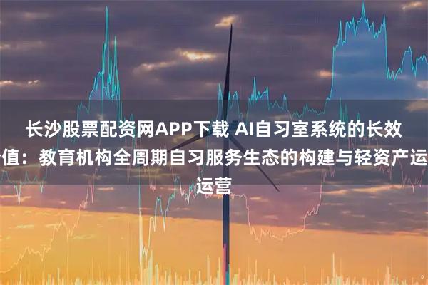 长沙股票配资网APP下载 AI自习室系统的长效价值：教育机构全周期自习服务生态的构建与轻资产运营
