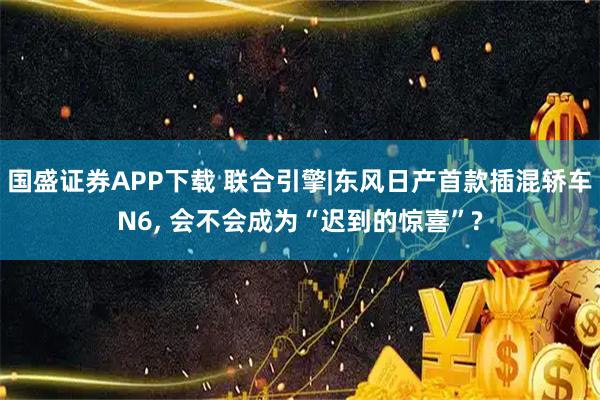 国盛证券APP下载 联合引擎|东风日产首款插混轿车N6, 会不会成为“迟到的惊喜”?