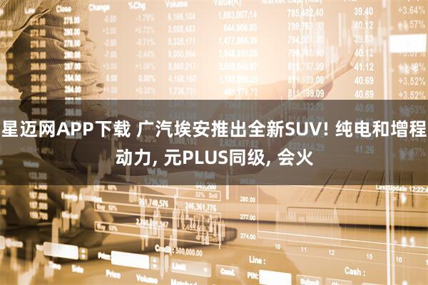 星迈网APP下载 广汽埃安推出全新SUV! 纯电和增程动力, 元PLUS同级, 会火